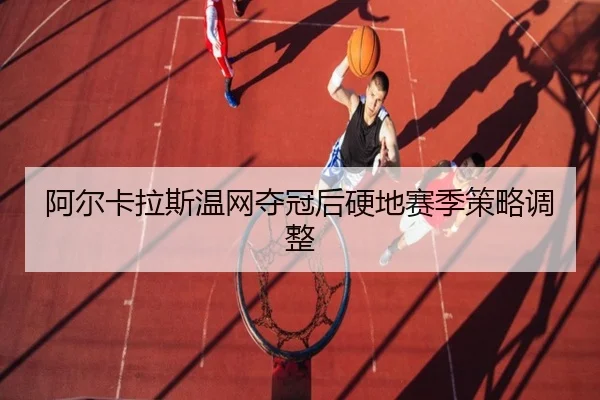 阿尔卡拉斯温网夺冠后硬地赛季策略调整